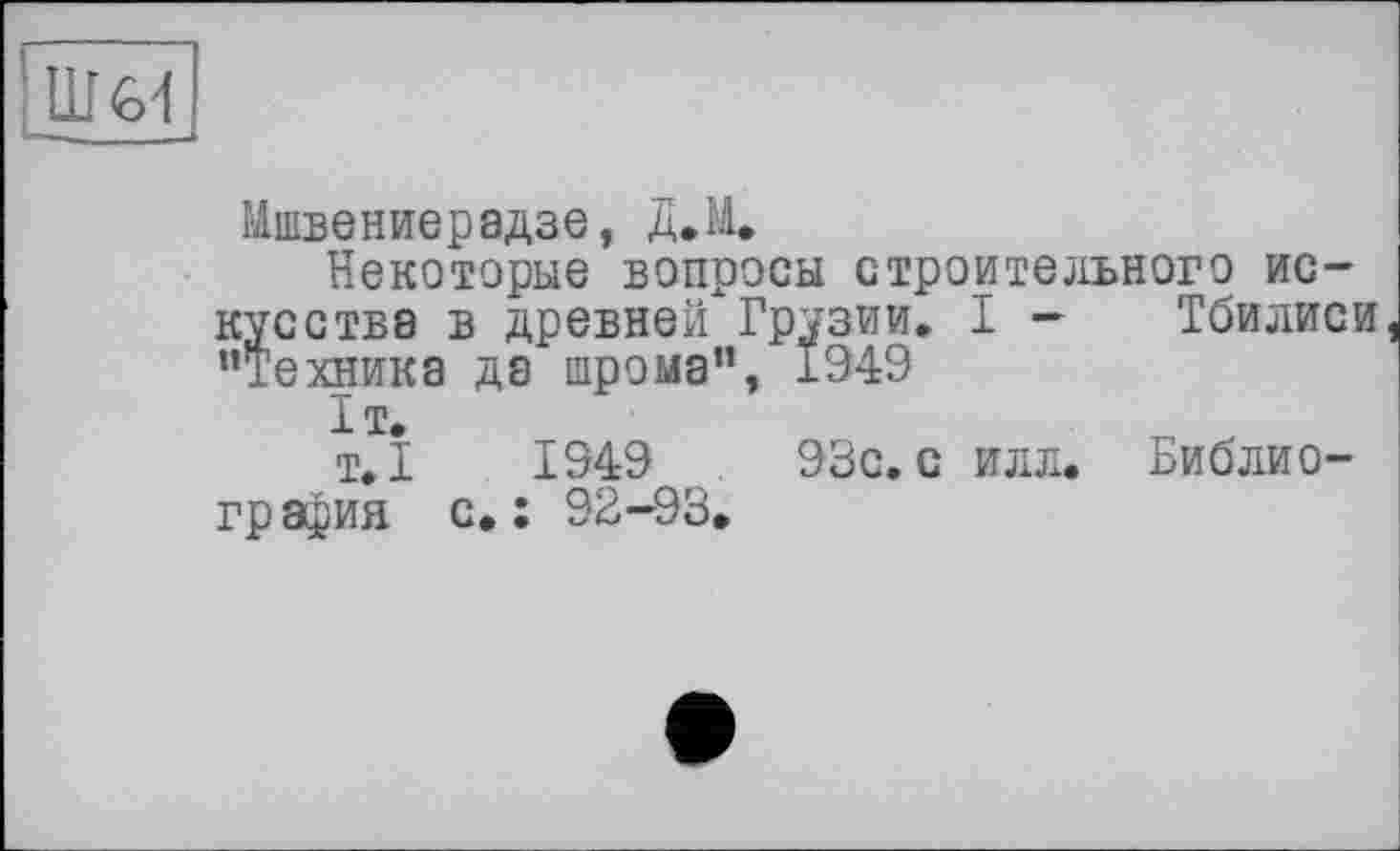 ﻿11Ы
Мшвениерадзе, Д»М*
Некоторые вопросы строительного искусстве в древней Грузии. I - Тбилиси "Технике де шрома", 1949
1т.
т.1	1949	93с. с илл. Библио-
гр афия с. : 92-93.